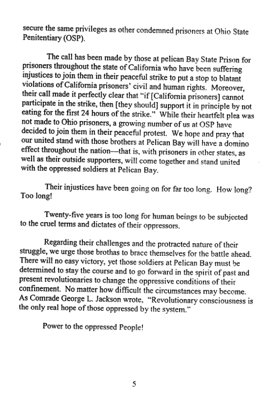 secure the same privileges as other condemned prisoners at Ohio State Penitentiary (OSP).  ‘The call has been made by those at pelican Bay State Prison for prisoners throughout the state of California who have been suffering injustices to join them in their peaceful strike to put a stop to blatant violations of California prisoners’ civil and human rights. Moreover, their call made it perfectly clear that “if [Califoria prisoners] cannot participate in the strike, then [they should] support it in principle by not eating for the first 24 hours of the strike.” While their heartfelt plea was not made to Ohio prisoners, a growing number of us at OSP have decided to join them in their peaceful protest. We hope and pray that our united stand with those brothers at Pelican Bay will have a domino effect throughout the nation—that is, with prisoners in other states, as well as their outside supporters, will come together and stand united ‘with the oppressed soldiers at Pelican Bay.  ‘Their injustices have been going on for far too long. How long? Too long!  ‘Twenty-five years is t00 long for human beings to be subjected 0 the cruel terms and dictates of their oppressors.  Regarding their challenges and the protracted nature of their struggle, we urge those brothas to brace themselves for the battle ahead. There will no easy victory, yet those soldiers at Pelican Bay must be determined to stay the course and to go forward in the spirit of past and present revolutionaries to change the oppressive conditions of their confinement. No matter how difficult the circumstances may become. As Comrade George L. Jackson wrote, “Revolutionary consciousness is the only real hope of those oppressed by the -  Power to the oppressed People! 